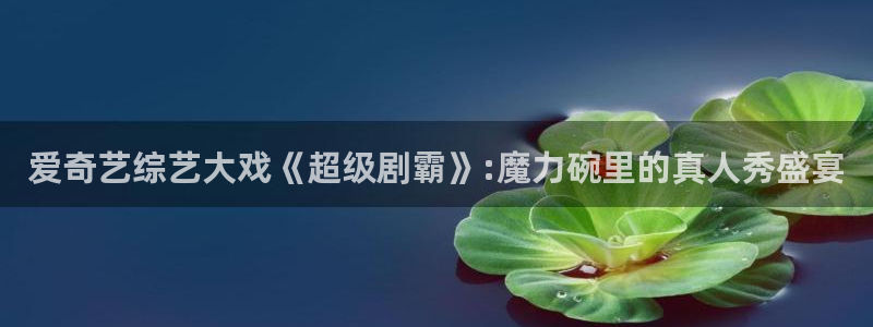 西瓜常州：爱奇艺综艺大戏《超级剧霸》:魔力碗里的真人秀盛宴